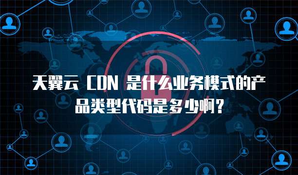 天翼云 CDN 是什么业务模式的产品类型代码是多少啊?