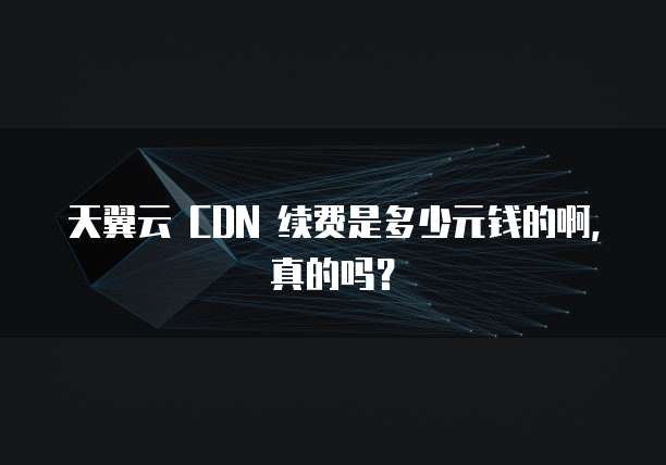 天翼云 CDN 续费是多少元钱的啊,真的吗?