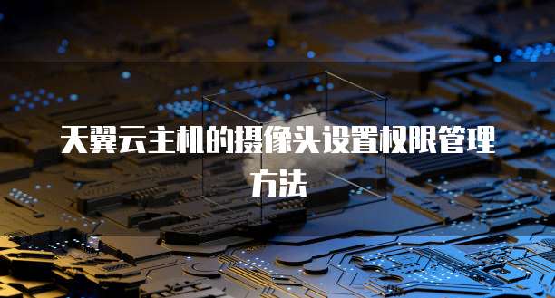 天翼云主机的摄像头设置权限管理方法
