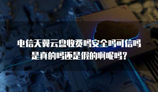 电信天翼云盘收费吗安全吗可信吗是真的吗还是假的啊呢吗?