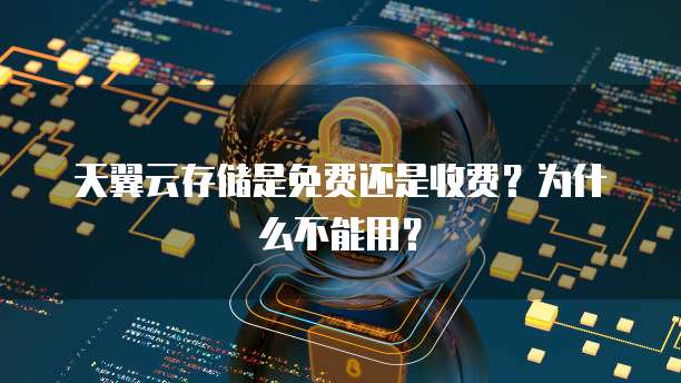 天翼云存储是免费还是收费?为什么不能用?