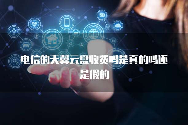 电信的天翼云盘收费吗是真的吗还是假的