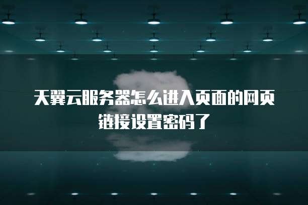 天翼云服务器怎么进入页面的网页链接设置密码了