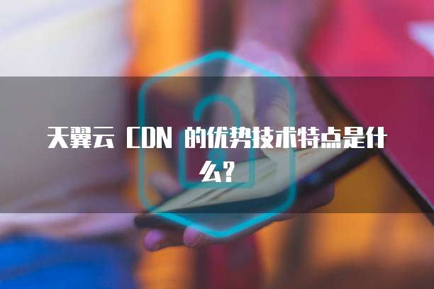 天翼云 CDN 的优势技术特点是什么?
