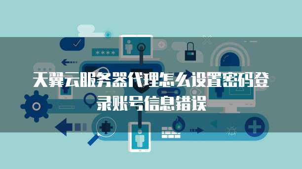 天翼云服务器代理怎么设置密码登录账号信息错误