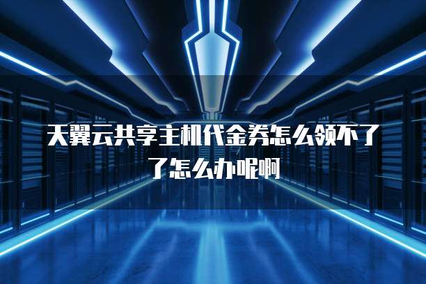 天翼云共享主机代金券怎么领不了了怎么办呢啊