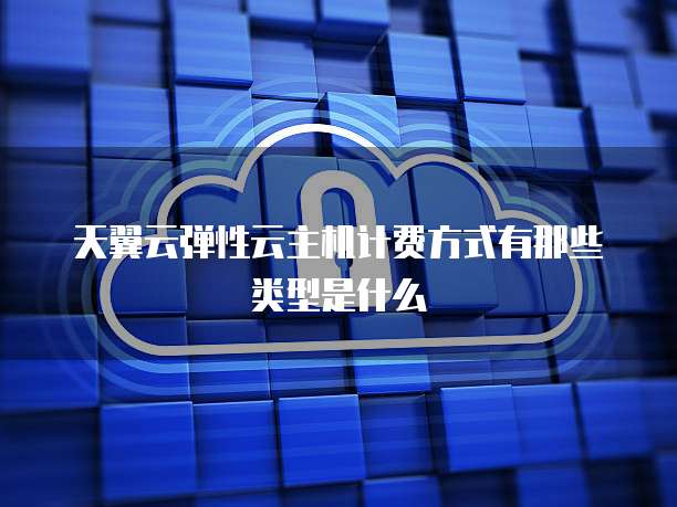 天翼云弹性云主机计费方式有那些类型是什么