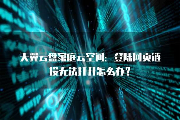 天翼云盘家庭云空间:登陆网页链接无法打开怎么办?
