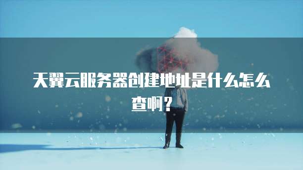 天翼云服务器创建地址是什么怎么查啊?