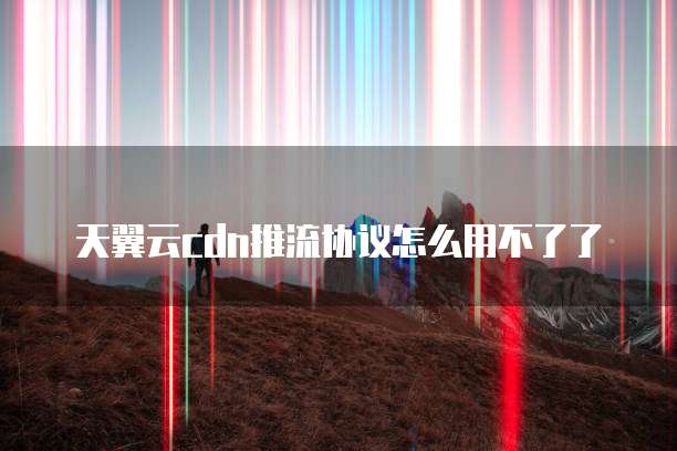 天翼云cdn推流协议怎么用不了了