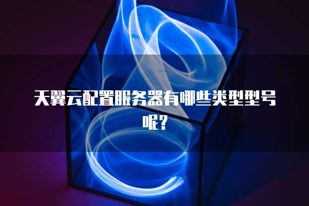 天翼云配置服务器有哪些类型型号呢?
