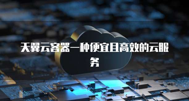 天翼云容器一种便宜且高效的云服务
