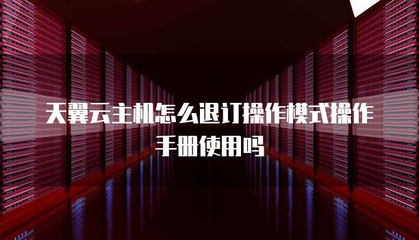 天翼云主机怎么退订操作模式操作手册使用吗