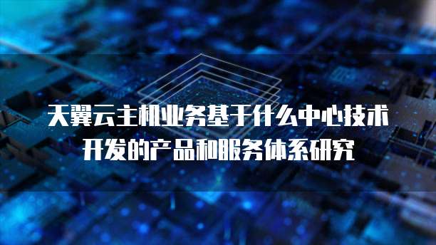 天翼云主机业务基于什么中心技术开发的产品和服务体系研究