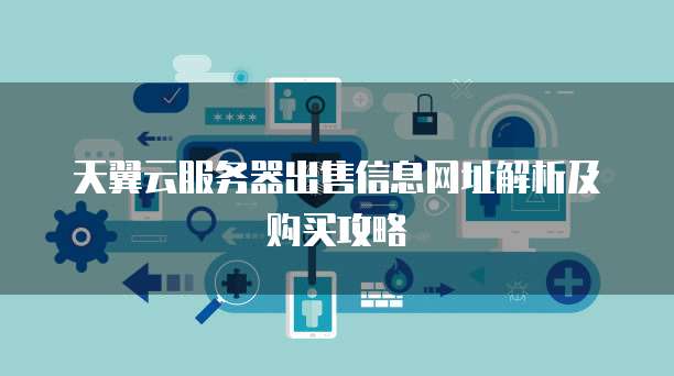 天翼云服务器出售信息网址解析及购买攻略