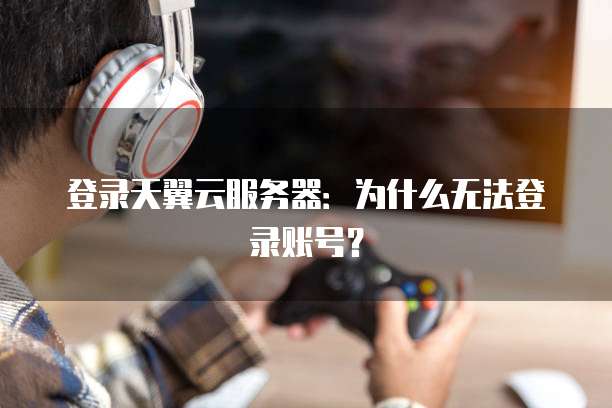 登录天翼云服务器：为什么无法登录账号？