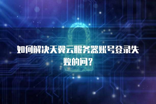 如何解决天翼云服务器账号登录失败的问？