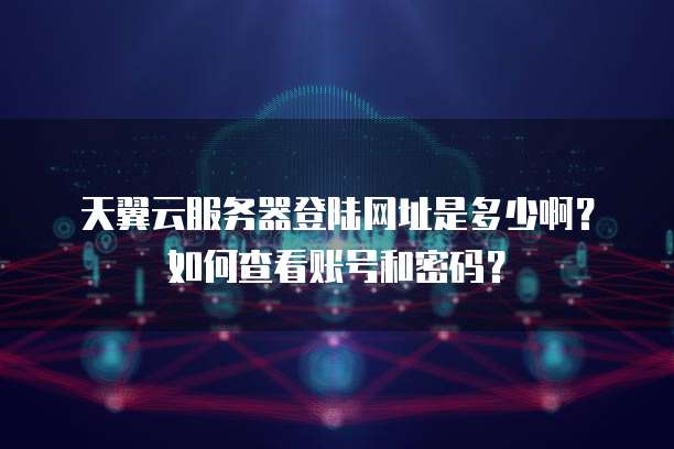 天翼云服务器登陆网址是多少啊？如何查看账号和密码？