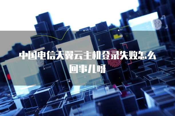 中国电信天翼云主机登录失败怎么回事儿呀