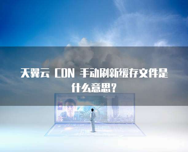 天翼云 CDN 手动刷新缓存文件是什么意思？
