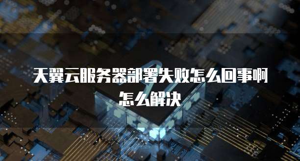 天翼云服务器部署失败怎么回事啊怎么解决