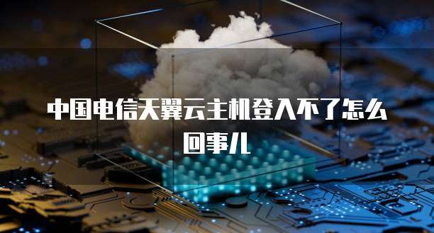 中国电信天翼云主机登入不了怎么回事儿