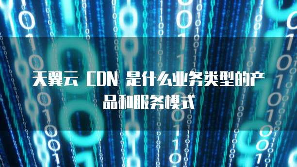 天翼云 CDN 是什么业务类型的产品和服务模式