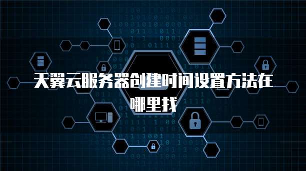 天翼云服务器创建时间设置方法在哪里找