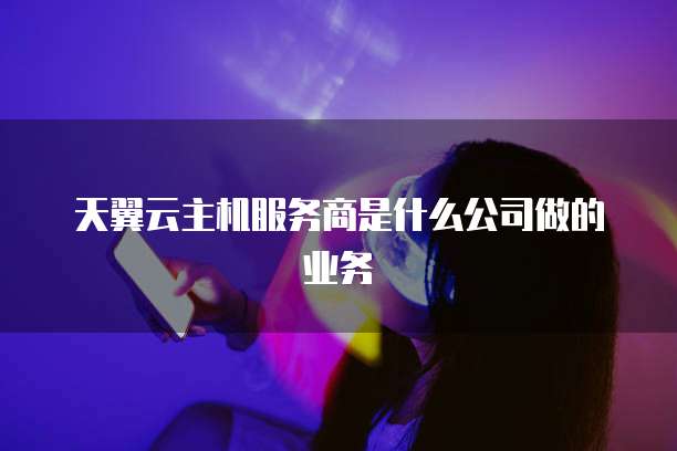 天翼云主机服务商是什么公司做的业务