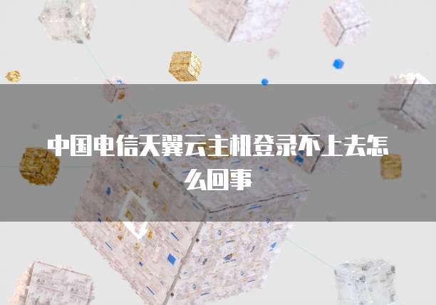 中国电信天翼云主机登录不上去怎么回事
