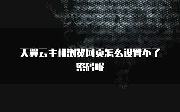 天翼云主机浏览网页怎么设置不了密码呢