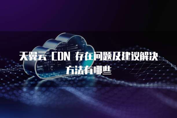 天翼云 CDN 存在问题及建议解决方法有哪些