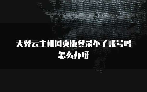 天翼云主机网页版登录不了账号吗怎么办呀