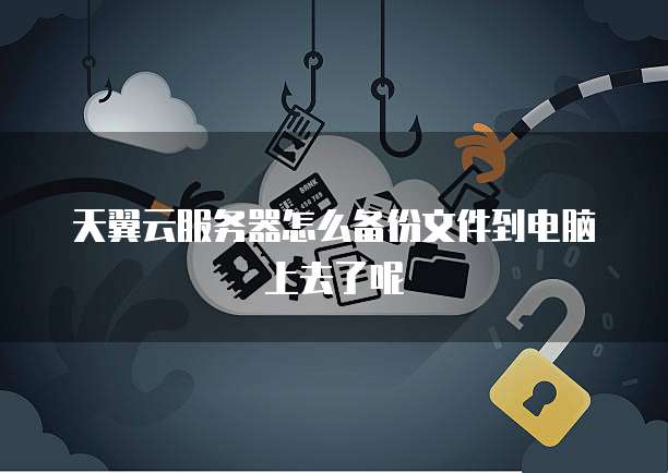 天翼云服务器怎么备份文件到电脑上去了呢