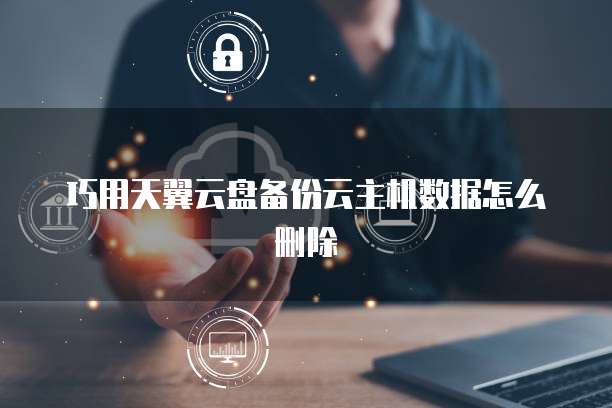 巧用天翼云盘备份云主机数据怎么删除