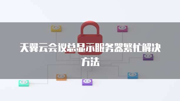 天翼云会议总显示服务器繁忙解决方法