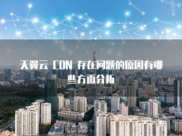 天翼云 CDN 存在问题的原因有哪些方面分析
