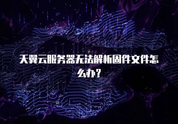 天翼云服务器无法解析固件文件怎么办？