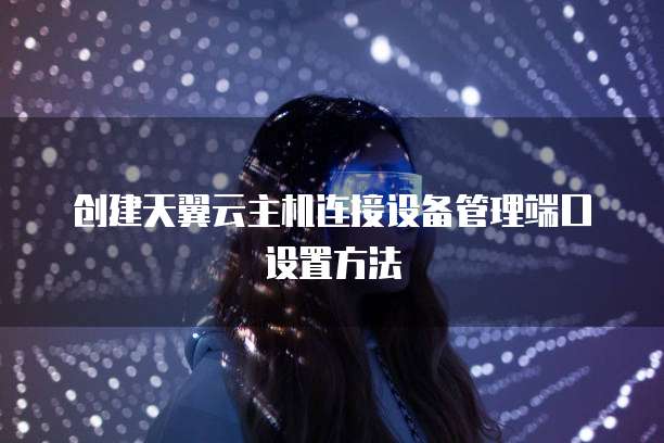 创建天翼云主机连接设备管理端口设置方法