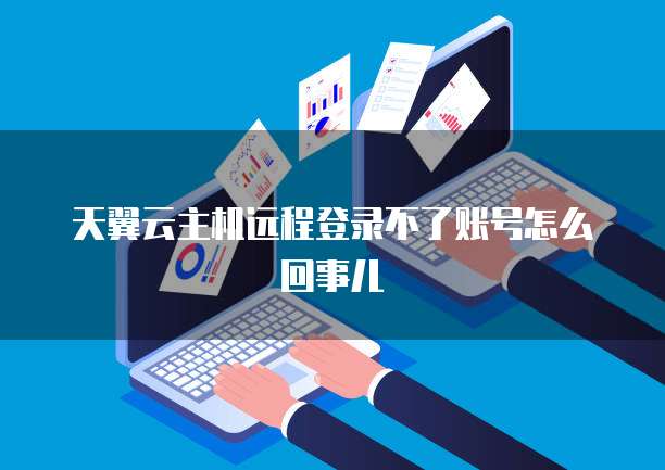 天翼云主机远程登录不了账号怎么回事儿
