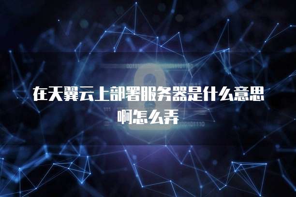 在天翼云上部署服务器是什么意思啊怎么弄