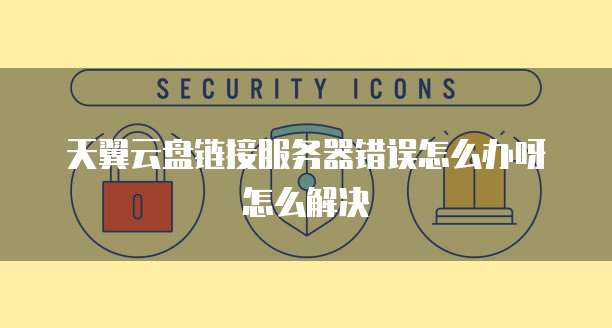天翼云盘链接服务器错误怎么办呀怎么解决