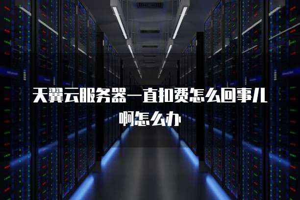 天翼云服务器一直扣费怎么回事儿啊怎么办