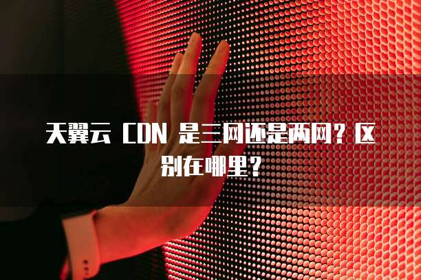 天翼云 CDN 是三网还是两网？区别在哪里？