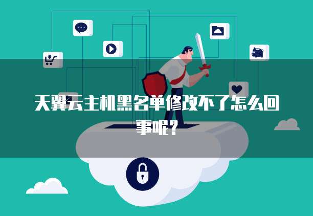 天翼云主机黑名单修改不了怎么回事呢？