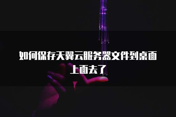 如何保存天翼云服务器文件到桌面上面去了