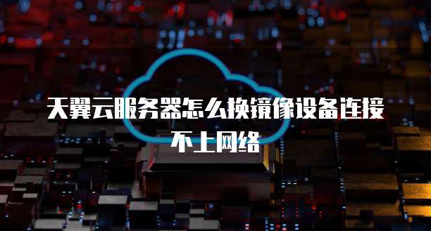 天翼云服务器怎么换镜像设备连接不上网络