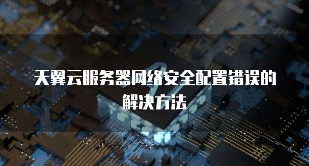 天翼云服务器网络安全配置错误的解决方法