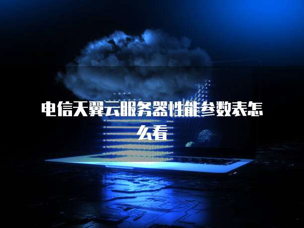  电信天翼云服务器性能参数表怎么看