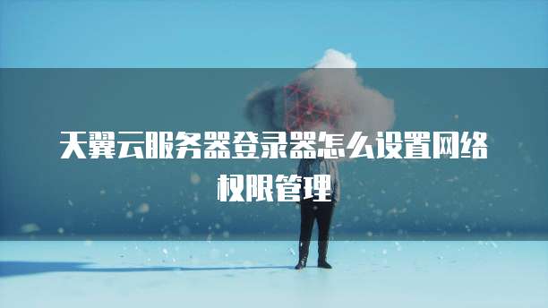 天翼云服务器登录器怎么设置网络权限管理